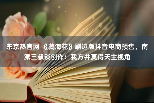 东京热官网 《藏海花》刷边版抖音电商预售，南派三叔谈创作：我方并莫得天主视角