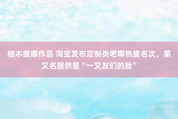 柚木提娜作品 淘宝发布定制类吧唧热度名次，第又名居然是“一又友们的脸”