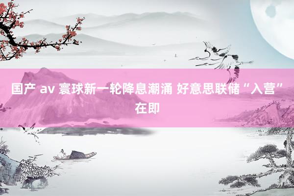 国产 av 寰球新一轮降息潮涌 好意思联储“入营”在即