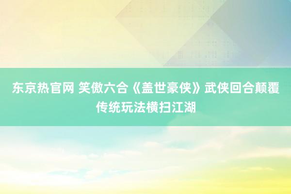 东京热官网 笑傲六合《盖世豪侠》武侠回合颠覆传统玩法横扫江湖