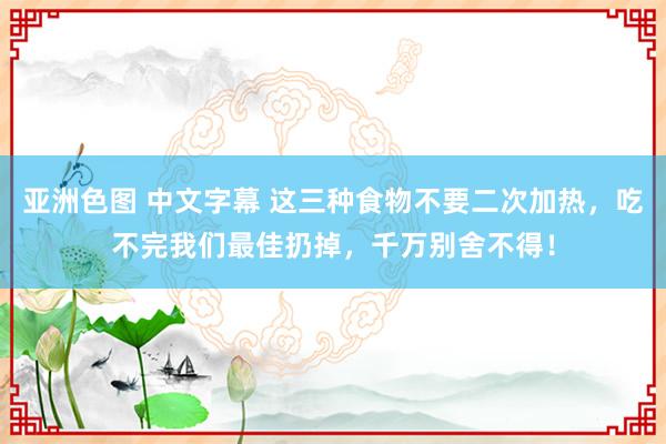 亚洲色图 中文字幕 这三种食物不要二次加热，吃不完我们最佳扔掉，千万别舍不得！