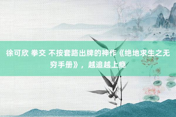 徐可欣 拳交 不按套路出牌的神作《绝地求生之无穷手册》，越追越上瘾