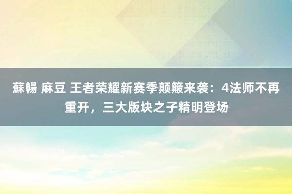 蘇暢 麻豆 王者荣耀新赛季颠簸来袭：4法师不再重开，三大版块之子精明登场
