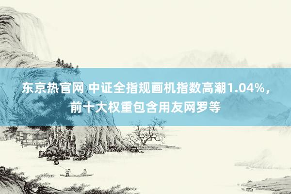 东京热官网 中证全指规画机指数高潮1.04%，前十大权重包含用友网罗等