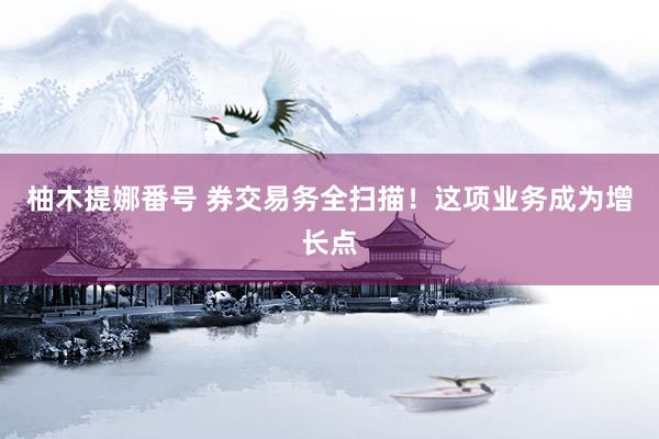 柚木提娜番号 券交易务全扫描！这项业务成为增长点