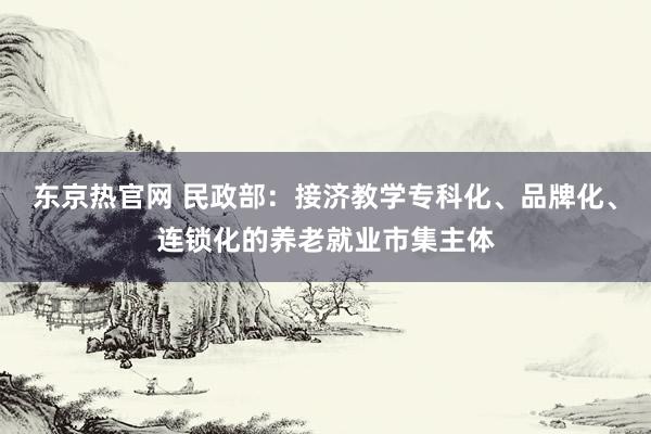 东京热官网 民政部：接济教学专科化、品牌化、连锁化的养老就业市集主体