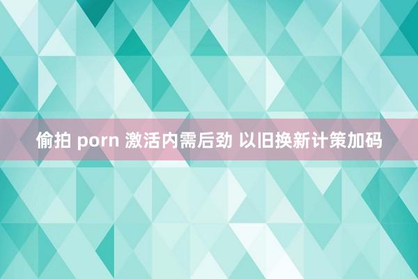 偷拍 porn 激活内需后劲 以旧换新计策加码