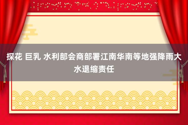 探花 巨乳 水利部会商部署江南华南等地强降雨大水退缩责任