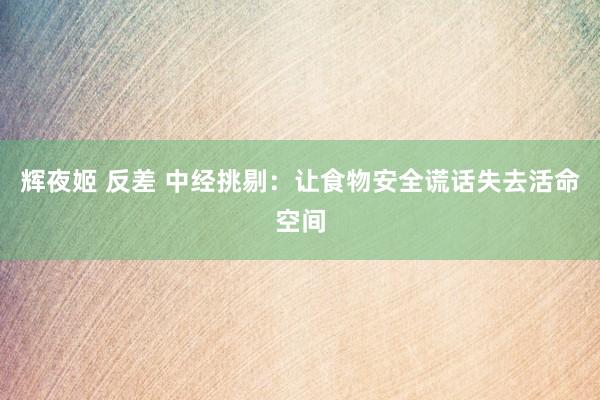 辉夜姬 反差 中经挑剔：让食物安全谎话失去活命空间