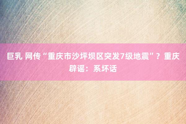 巨乳 网传“重庆市沙坪坝区突发7级地震”？重庆辟谣：系坏话