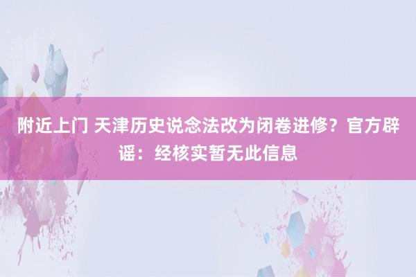 附近上门 天津历史说念法改为闭卷进修？官方辟谣：经核实暂无此信息