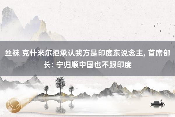 丝袜 克什米尔拒承认我方是印度东说念主, 首席部长: 宁归顺中国也不跟印度