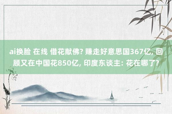ai换脸 在线 借花献佛? 赚走好意思国367亿, 回顾又在中国花850亿, 印度东谈主: 花在哪了?