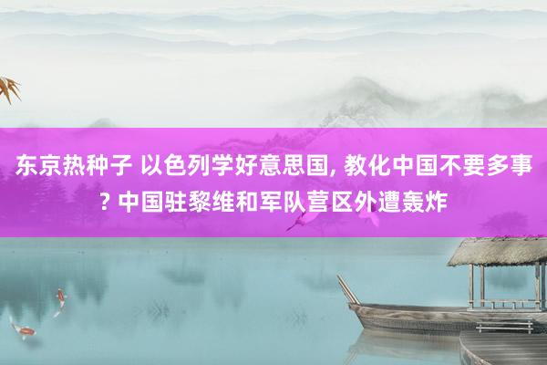 东京热种子 以色列学好意思国, 教化中国不要多事? 中国驻黎维和军队营区外遭轰炸