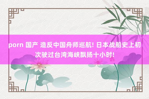 porn 国产 造反中国舟师巡航! 日本战船史上初次驶过台湾海峡飘扬十小时!