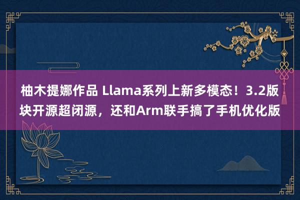 柚木提娜作品 Llama系列上新多模态！3.2版块开源超闭源，还和Arm联手搞了手机优化版