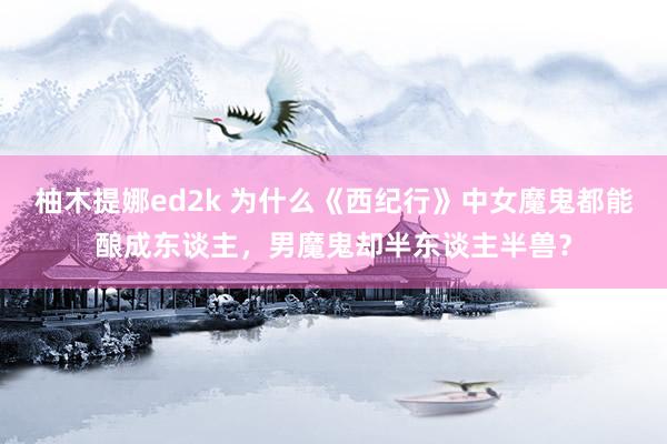 柚木提娜ed2k 为什么《西纪行》中女魔鬼都能酿成东谈主，男魔鬼却半东谈主半兽？