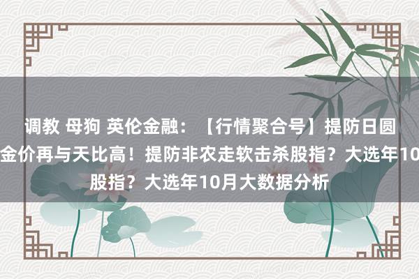 调教 母狗 英伦金融：【行情聚合号】提防日圆及油价巨浪！金价再与天比高！提防非农走软击杀股指？大选年10月大数据分析