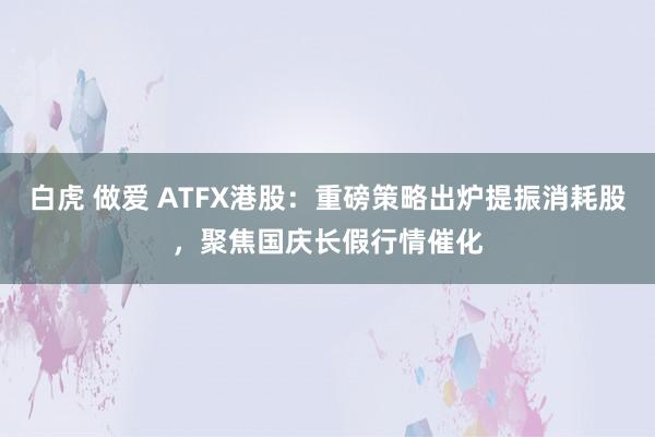 白虎 做爱 ATFX港股：重磅策略出炉提振消耗股，聚焦国庆长假行情催化