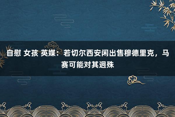自慰 女孩 英媒：若切尔西安闲出售穆德里克，马赛可能对其迥殊