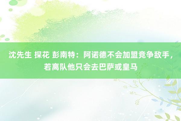 沈先生 探花 彭南特：阿诺德不会加盟竞争敌手，若离队他只会去巴萨或皇马