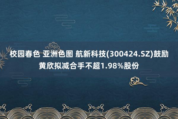 校园春色 亚洲色图 航新科技(300424.SZ)鼓励黄欣拟减合手不超1.98%股份