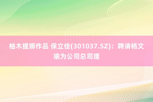 柚木提娜作品 保立佳(301037.SZ)：聘请杨文瑜为公司总司理