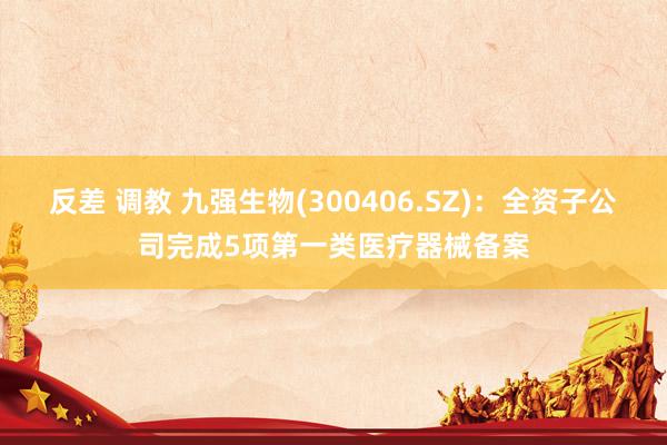 反差 调教 九强生物(300406.SZ)：全资子公司完成5项第一类医疗器械备案