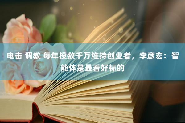 电击 调教 每年投数千万维持创业者，李彦宏：智能体是最看好标的