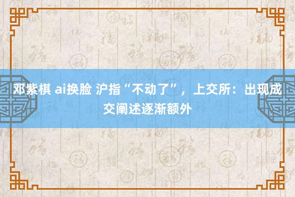 邓紫棋 ai换脸 沪指“不动了”，上交所：出现成交阐述逐渐额外