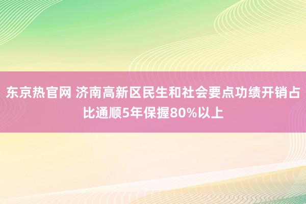 东京热官网 济南高新区民生和社会要点功绩开销占比通顺5年保握80%以上