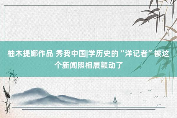 柚木提娜作品 秀我中国|学历史的“洋记者”被这个新闻照相展颤动了