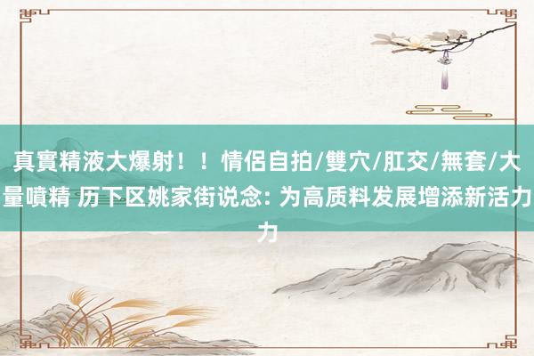 真實精液大爆射！！情侶自拍/雙穴/肛交/無套/大量噴精 历下区姚家街说念: 为高质料发展增添新活力