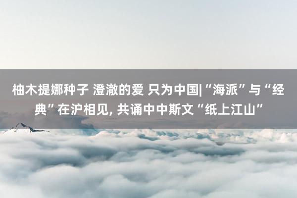 柚木提娜种子 澄澈的爱 只为中国|“海派”与“经典”在沪相见, 共诵中中斯文“纸上江山”