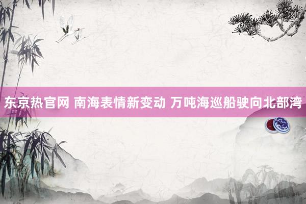 东京热官网 南海表情新变动 万吨海巡船驶向北部湾
