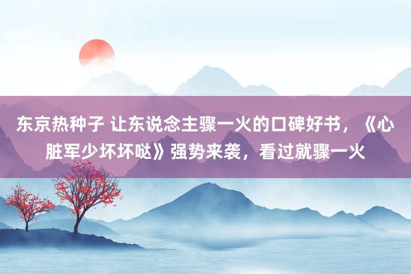 东京热种子 让东说念主骤一火的口碑好书，《心脏军少坏坏哒》强势来袭，看过就骤一火