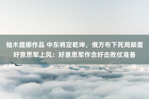 柚木提娜作品 中东将定乾坤，俄方布下死局颠覆好意思军上风：好意思军作念好击败仗准备