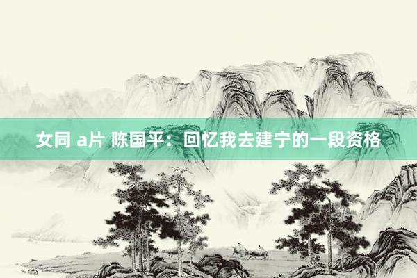 女同 a片 陈国平：回忆我去建宁的一段资格