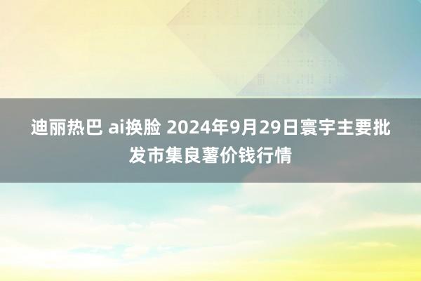 迪丽热巴 ai换脸 2024年9月29日寰宇主要批发市集良薯价钱行情