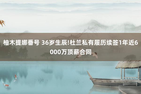 柚木提娜番号 36岁生辰!杜兰私有履历续签1年近6000万顶薪合同