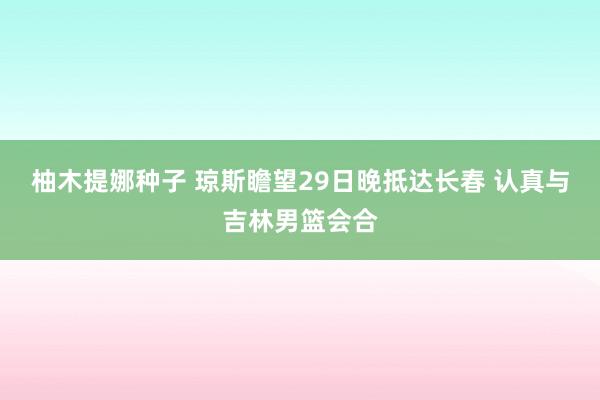 柚木提娜种子 琼斯瞻望29日晚抵达长春 认真与吉林男篮会合
