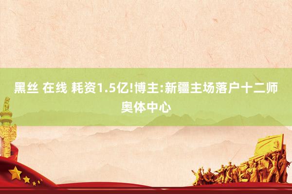 黑丝 在线 耗资1.5亿!博主:新疆主场落户十二师奥体中心