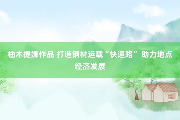 柚木提娜作品 打造钢材运载“快速路” 助力地点经济发展