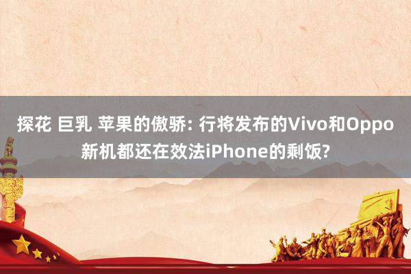 探花 巨乳 苹果的傲骄: 行将发布的Vivo和Oppo新机都还在效法iPhone的剩饭?