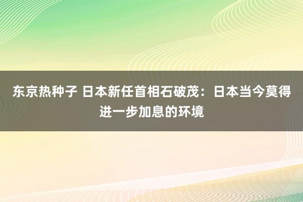 东京热种子 日本新任首相石破茂：日本当今莫得进一步加息的环境