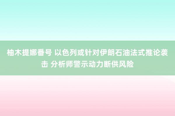 柚木提娜番号 以色列或针对伊朗石油法式推论袭击 分析师警示动力断供风险