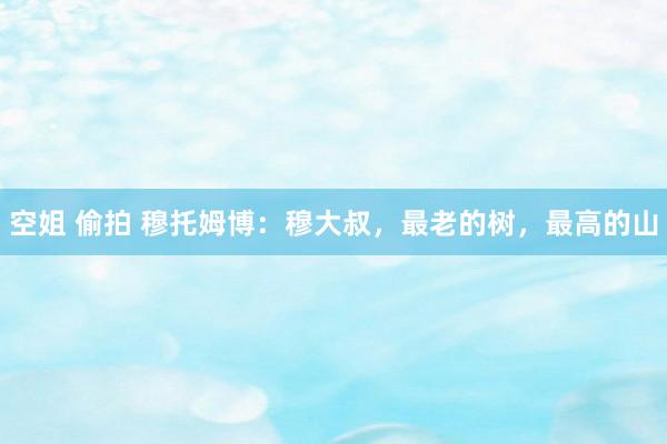 空姐 偷拍 穆托姆博：穆大叔，最老的树，最高的山