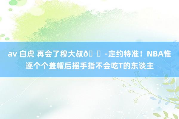 av 白虎 再会了穆大叔😭定约特准！NBA惟逐个个盖帽后摇手指不会吃T的东谈主