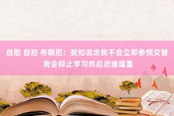 自慰 自拍 布朗尼：我知说念我不会立即参预交替 我会抑止学习然后迟缓蕴蓄