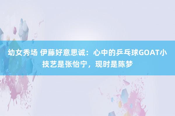 幼女秀场 伊藤好意思诚：心中的乒乓球GOAT小技艺是张怡宁，现时是陈梦